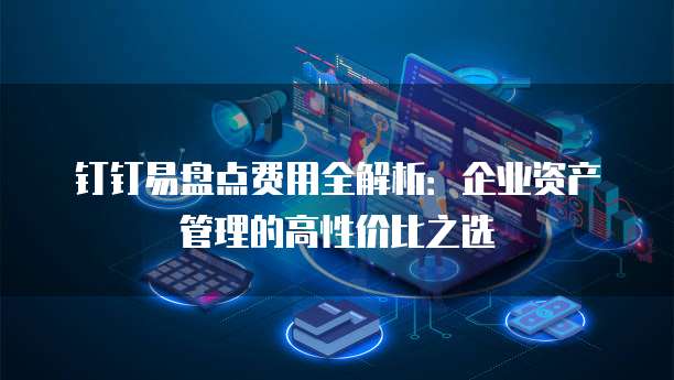 钉钉易盘点费用全解析:企业资产管理的高性价比之选