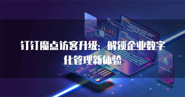 钉钉魔点访客升级:解锁企业数字化管理新体验