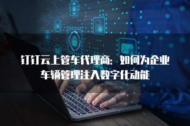 钉钉云上管车代理商:如何为企业车辆管理注入数字化动能