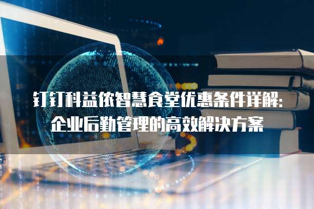 钉钉科益侬智慧食堂优惠条件详解:企业后勤管理的高效解决方案