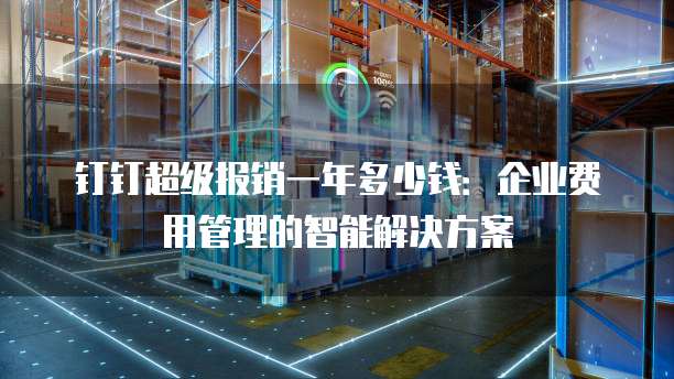 钉钉超级报销一年多少钱:企业费用管理的智能解决方案