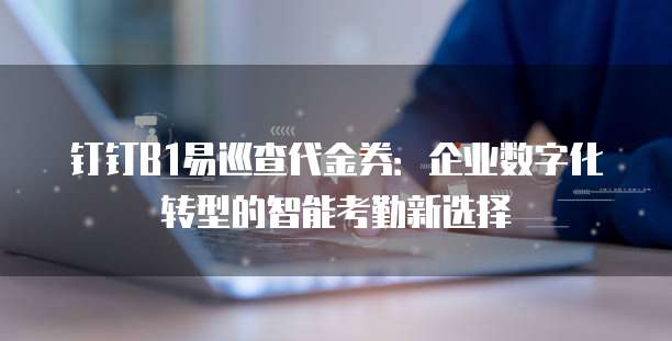 钉钉B1易巡查代金券:企业数字化转型的智能考勤新选择