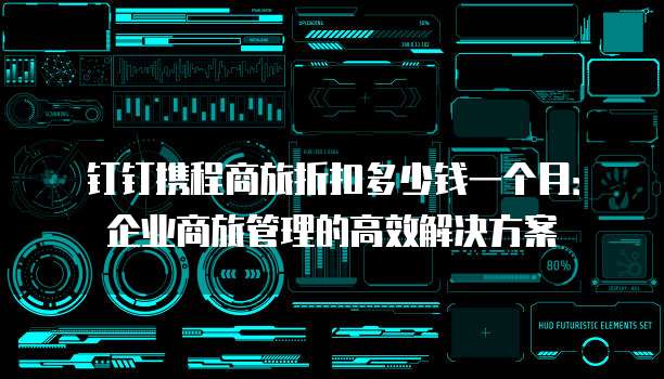 钉钉携程商旅折扣多少钱一个月:企业商旅管理的高效解决方案
