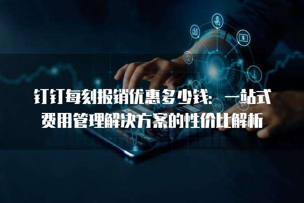 钉钉每刻报销优惠多少钱:一站式费用管理解决方案的性价比解析