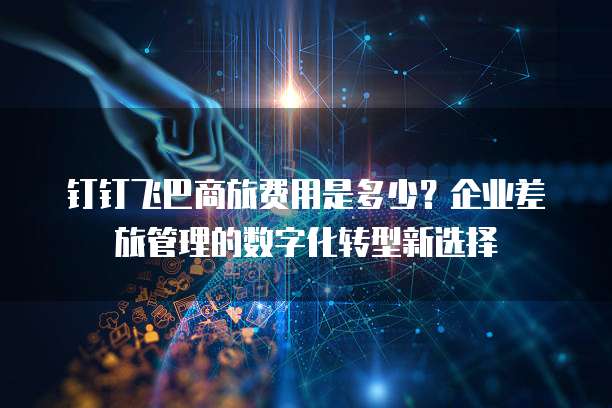 钉钉飞巴商旅费用是多少?企业差旅管理的数字化转型新选择