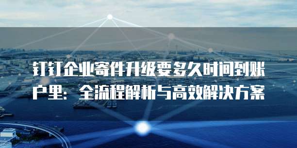 钉钉企业寄件升级要多久时间到账户里:全流程解析与高效解决方案