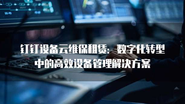 钉钉设备云维保租赁:数字化转型中的高效设备管理解决方案
