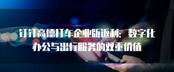 钉钉高德打车企业版返利:数字化办公与出行服务的双重价值