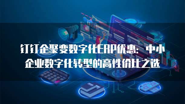 钉钉企聚变数字化ERP优惠:中小企业数字化转型的高性价比之选