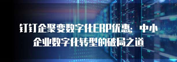 钉钉企聚变数字化ERP优惠：中小企业数字化转型的破局之道