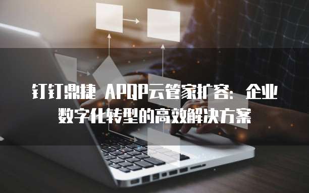 钉钉鼎捷 APQP云管家扩容:企业数字化转型的高效解决方案