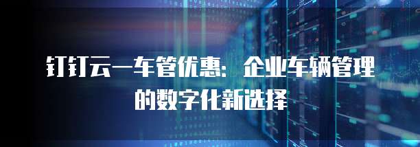 钉钉云一车管优惠:企业车辆管理的数字化新选择