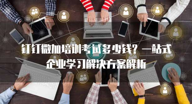 钉钉微加培训考试多少钱?一站式企业学习解决方案解析