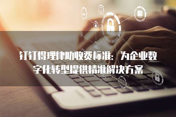 钉钉得理律助收费标准:为企业数字化转型提供精准解决方案