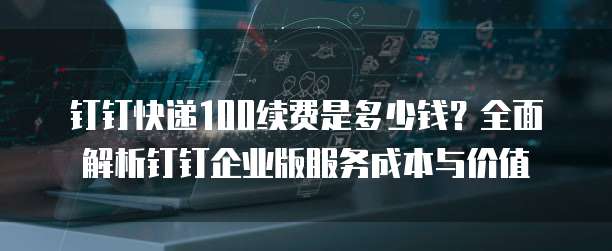 钉钉快递100续费是多少钱?全面解析钉钉企业版服务成本与价值
