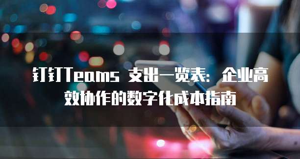 钉钉Teams 支出一览表:企业高效协作的数字化成本指南