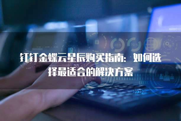 钉钉金蝶云星辰购买指南：如何选择最适合的解决方案