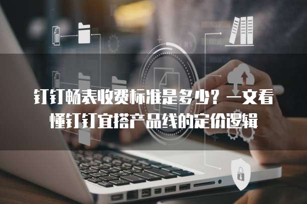 钉钉畅表收费标准是多少?一文看懂钉钉宜搭产品线的定价逻辑