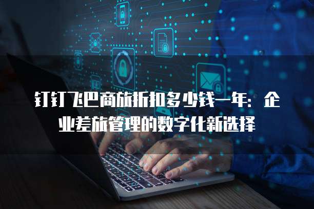 钉钉飞巴商旅折扣多少钱一年:企业差旅管理的数字化新选择