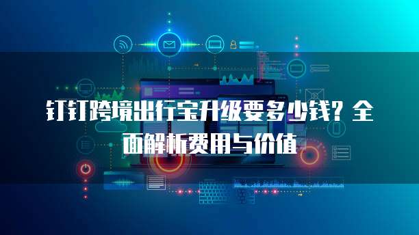 钉钉跨境出行宝升级要多少钱？全面解析费用与价值