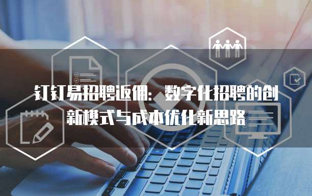 钉钉易招聘返佣:数字化招聘的创新模式与成本优化新思路