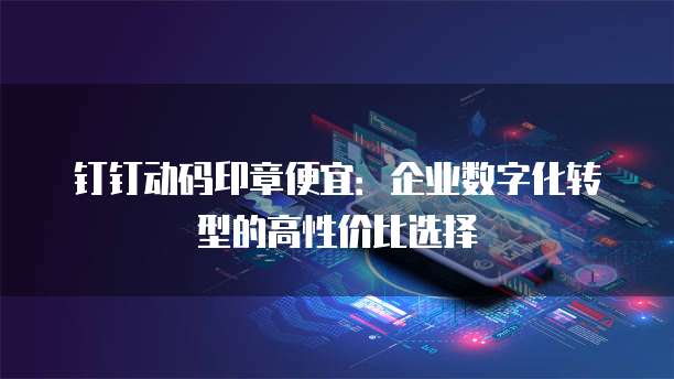 钉钉动码印章便宜:企业数字化转型的高性价比选择
