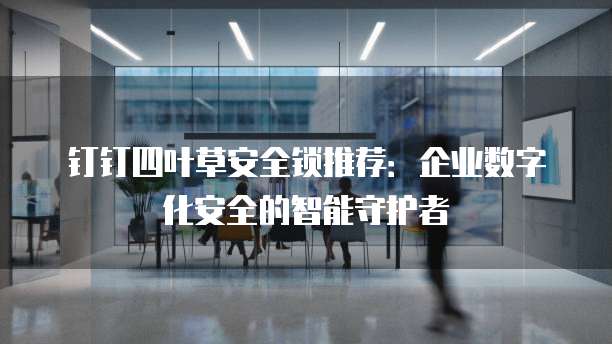 钉钉四叶草安全锁推荐:企业数字化安全的智能守护者