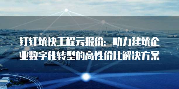 钉钉筑快工程云报价:助力建筑企业数字化转型的高性价比解决方案
