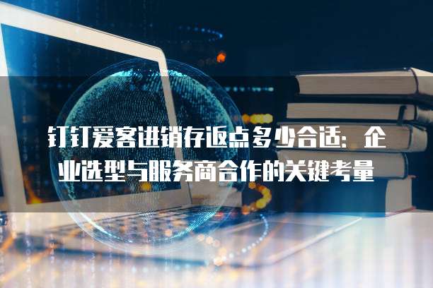 钉钉爱客进销存返点多少合适:企业选型与服务商合作的关键考量