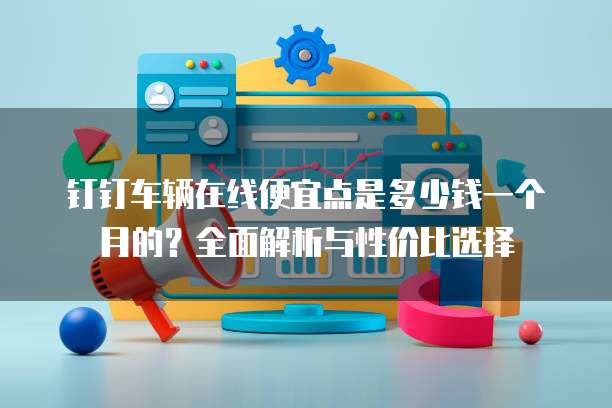 钉钉车辆在线便宜点是多少钱一个月的?全面解析与性价比选择