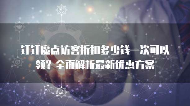 钉钉魔点访客折扣多少钱一次可以领?全面解析最新优惠方案