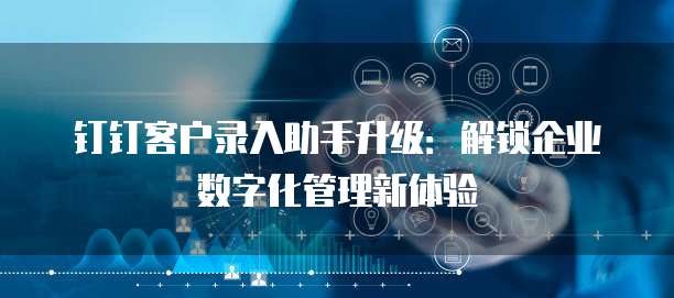 钉钉客户录入助手升级:解锁企业数字化管理新体验