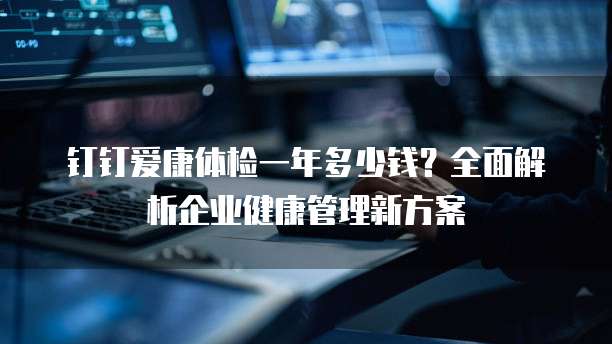 钉钉爱康体检一年多少钱?全面解析企业健康管理新方案