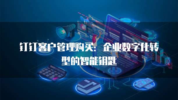 钉钉客户管理购买：企业数字化转型的智能钥匙