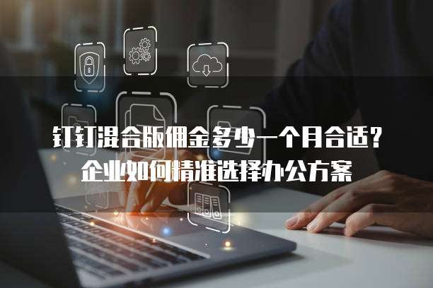 钉钉混合版佣金多少一个月合适?企业如何精准选择办公方案