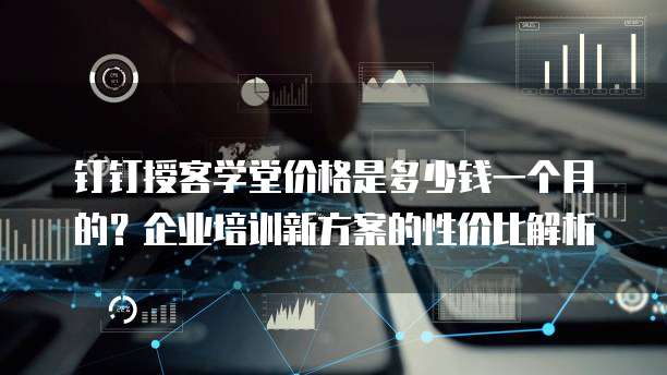 钉钉授客学堂价格是多少钱一个月的?企业培训新方案的性价比解析