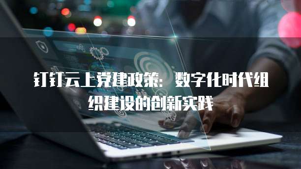 钉钉云上党建政策:数字化时代组织建设的创新实践