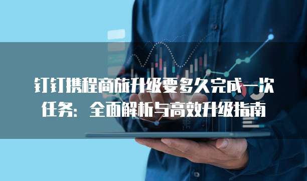 钉钉携程商旅升级要多久完成一次任务:全面解析与高效升级指南
