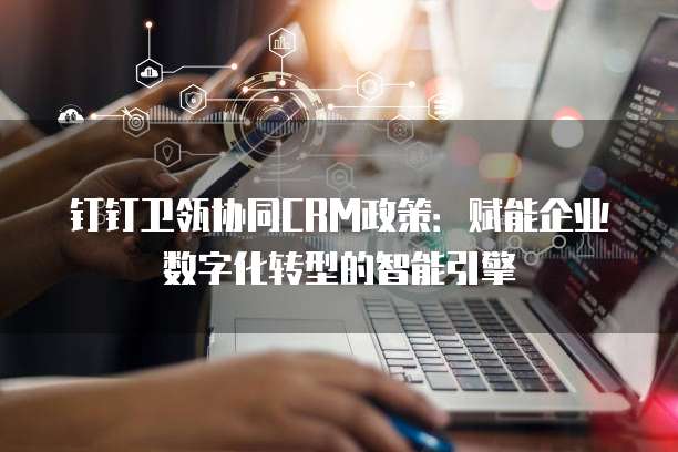 钉钉卫瓴协同CRM政策:赋能企业数字化转型的智能引擎