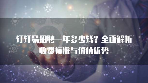 钉钉易招聘一年多少钱?全面解析收费标准与价值优势