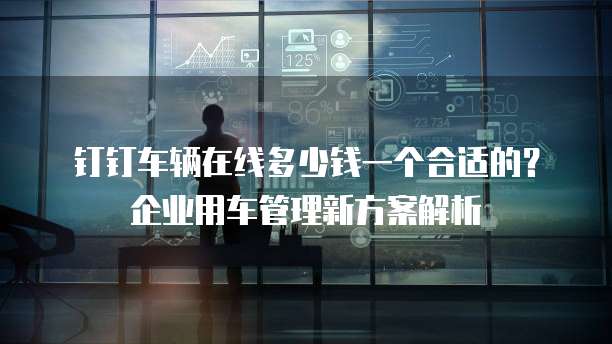 钉钉车辆在线多少钱一个合适的?企业用车管理新方案解析