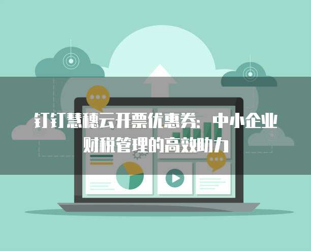 钉钉慧穗云开票优惠券:中小企业财税管理的高效助力