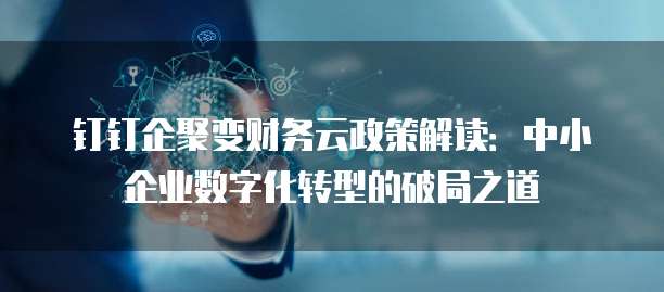 钉钉企聚变财务云政策解读:中小企业数字化转型的破局之道