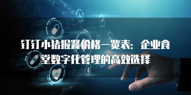 钉钉小猪报餐价格一览表:企业食堂数字化管理的高效选择