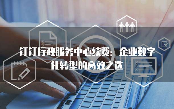 钉钉行政服务中心续费:企业数字化转型的高效之选