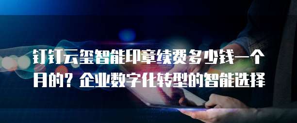 钉钉云玺智能印章续费多少钱一个月的?企业数字化转型的智能选择