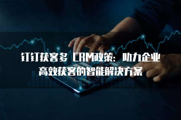 钉钉获客多 CRM政策:助力企业高效获客的智能解决方案