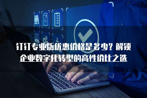 钉钉专业版优惠价格是多少?解锁企业数字化转型的高性价比之选