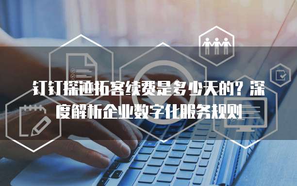 钉钉探迹拓客续费是多少天的?深度解析企业数字化服务规则