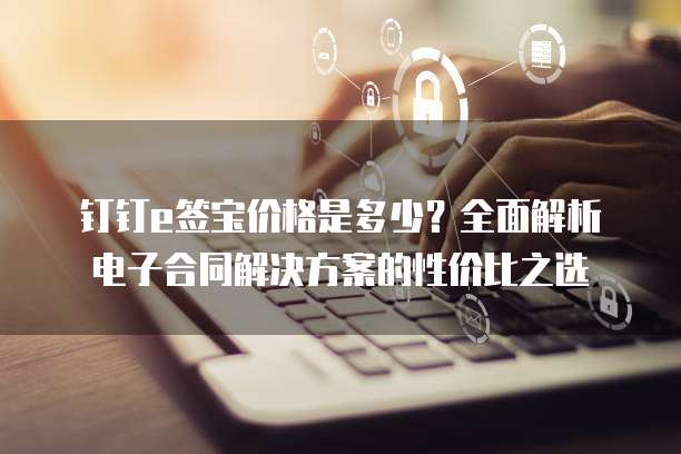 钉钉e签宝价格是多少?全面解析电子合同解决方案的性价比之选